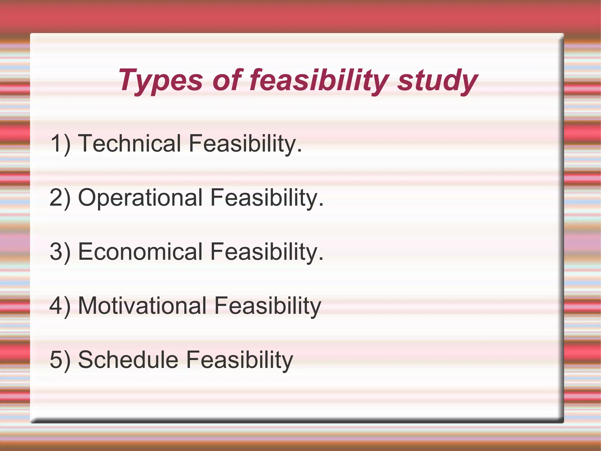 Types of feasibility study

1) Technical Feasibility.

2) Operational Feasibility.

3) Economical Feasibility.

4) Motivational Feasibility

5) Schedule Feasibility
 