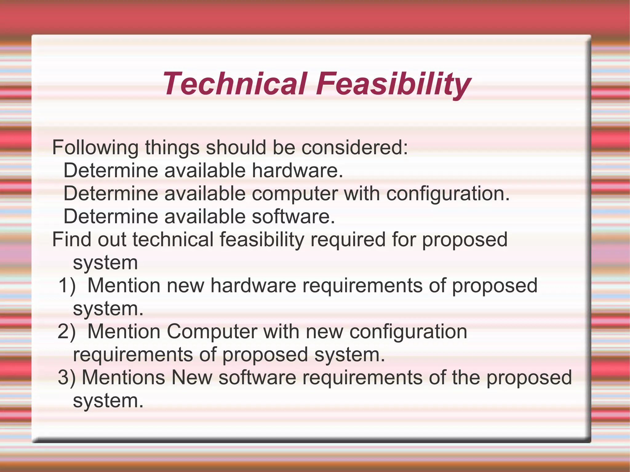 Technical Feasibility
Following things should be considered:
 Determine available hardware.
 Determine available computer with configuration.
 Determine available software.
Find out technical feasibility required for proposed
  system
1) Mention new hardware requirements of proposed
  system.
2) Mention Computer with new configuration
  requirements of proposed system.
3) Mentions New software requirements of the proposed
  system.
 
