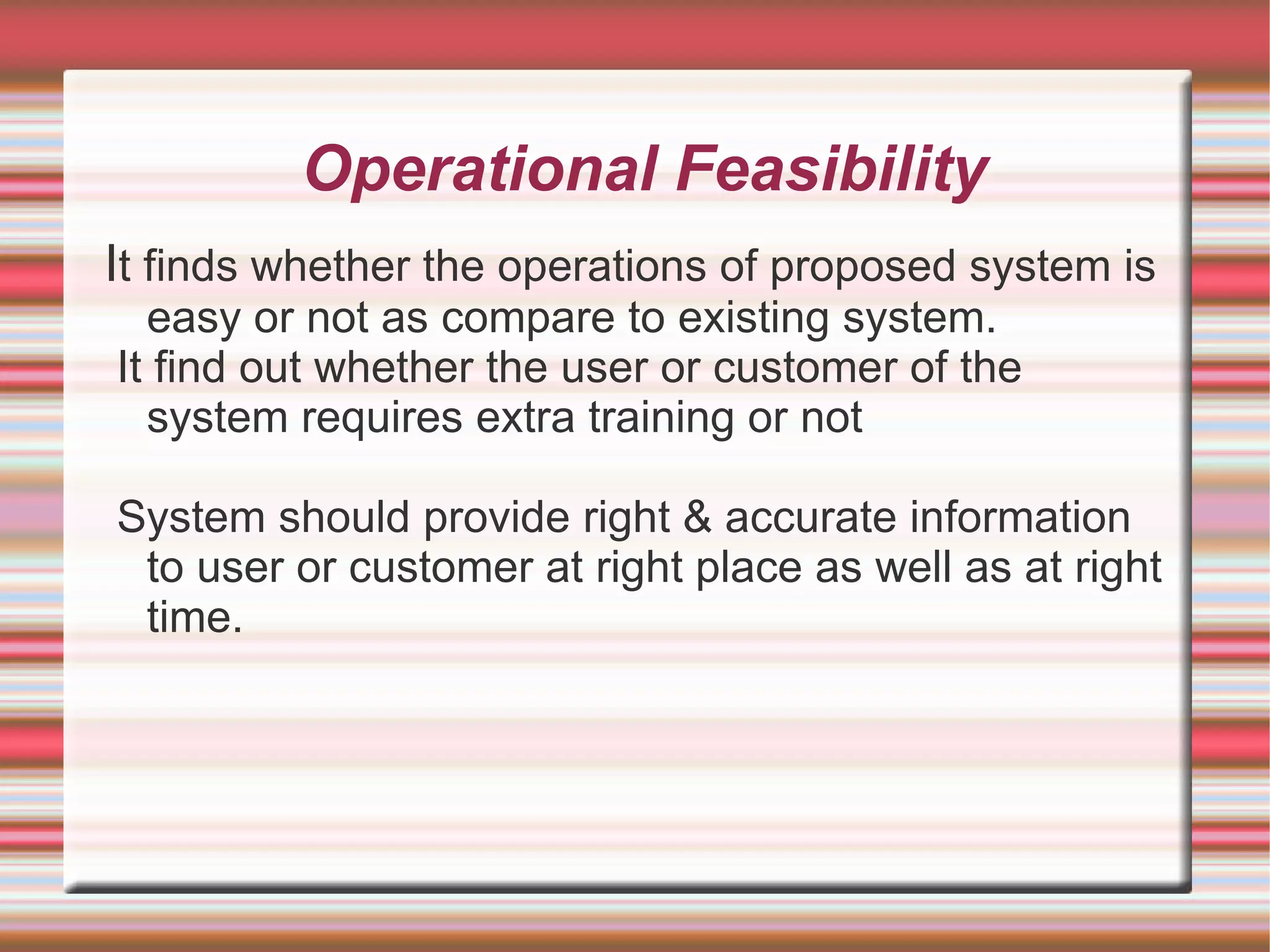 Operational Feasibility
It finds whether the operations of proposed system is
  easy or not as compare to existing system.
It find out whether the user or customer of the
  system requires extra training or not

System should provide right & accurate information
 to user or customer at right place as well as at right
 time.
 