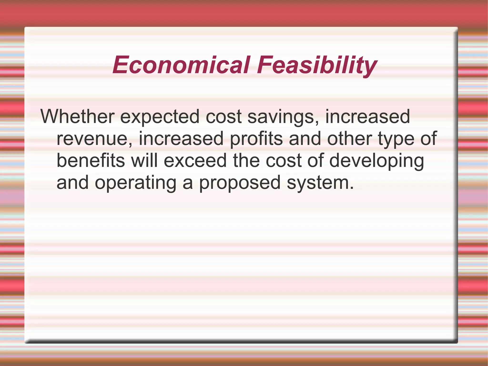 Economical Feasibility

Whether expected cost savings, increased
 revenue, increased profits and other type of
 benefits will exceed the cost of developing
 and operating a proposed system.
 