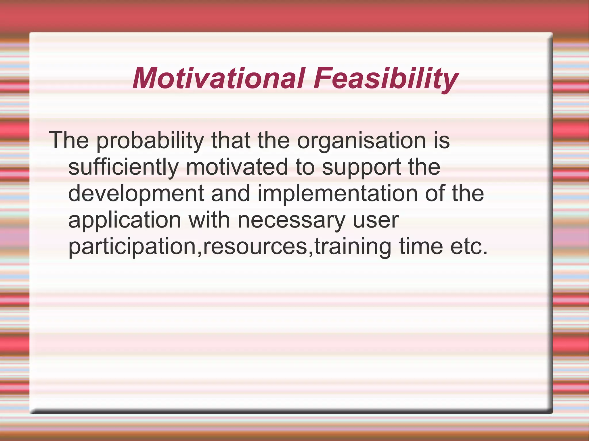 Motivational Feasibility

The probability that the organisation is
 sufficiently motivated to support the
 development and implementation of the
 application with necessary user
 participation,resources,training time etc.
 