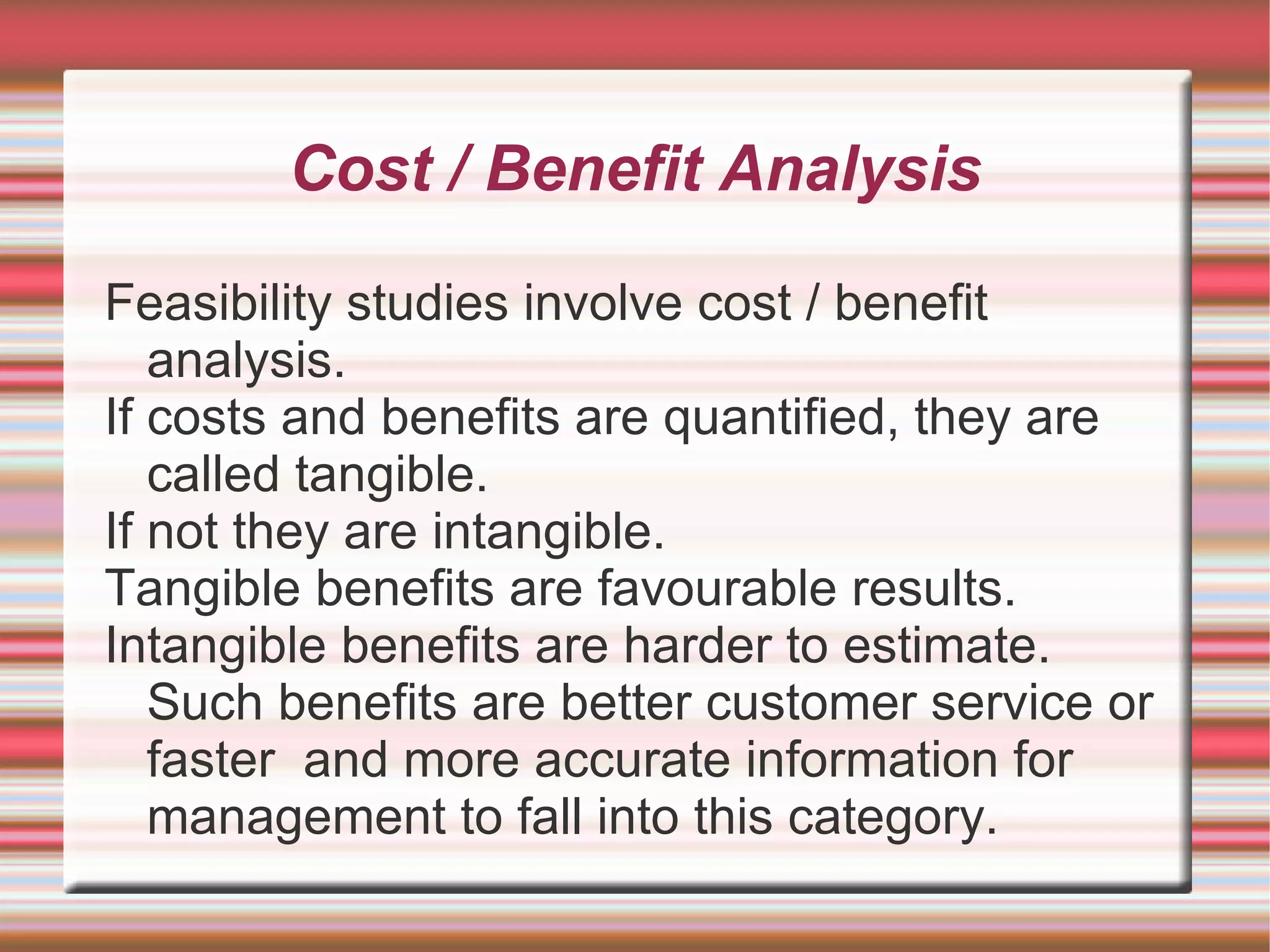 Cost / Benefit Analysis

Feasibility studies involve cost / benefit
   analysis.
If costs and benefits are quantified, they are
   called tangible.
If not they are intangible.
Tangible benefits are favourable results.
Intangible benefits are harder to estimate.
   Such benefits are better customer service or
   faster and more accurate information for
   management to fall into this category.
 