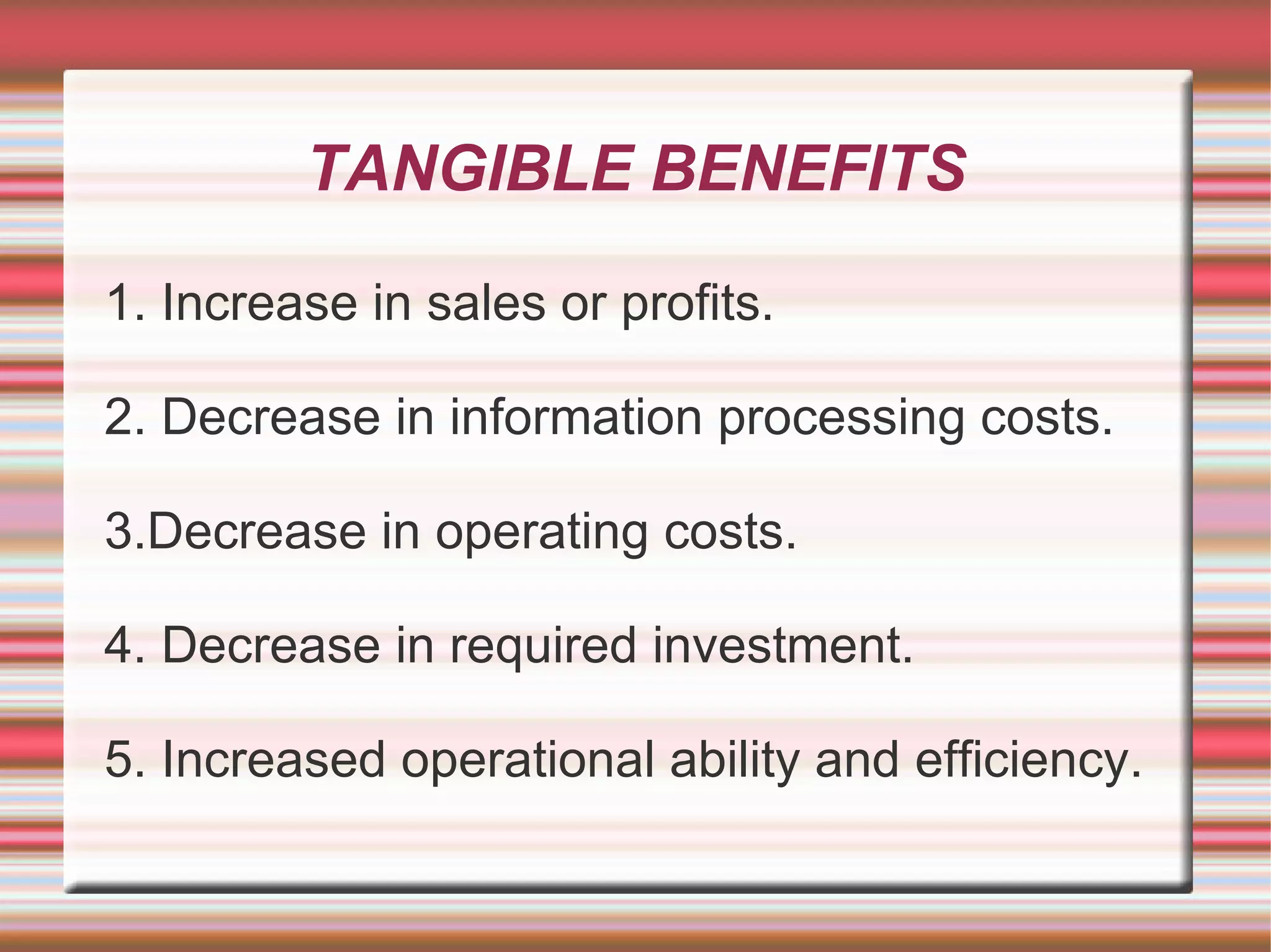TANGIBLE BENEFITS

1. Increase in sales or profits.

2. Decrease in information processing costs.

3.Decrease in operating costs.

4. Decrease in required investment.

5. Increased operational ability and efficiency.
 