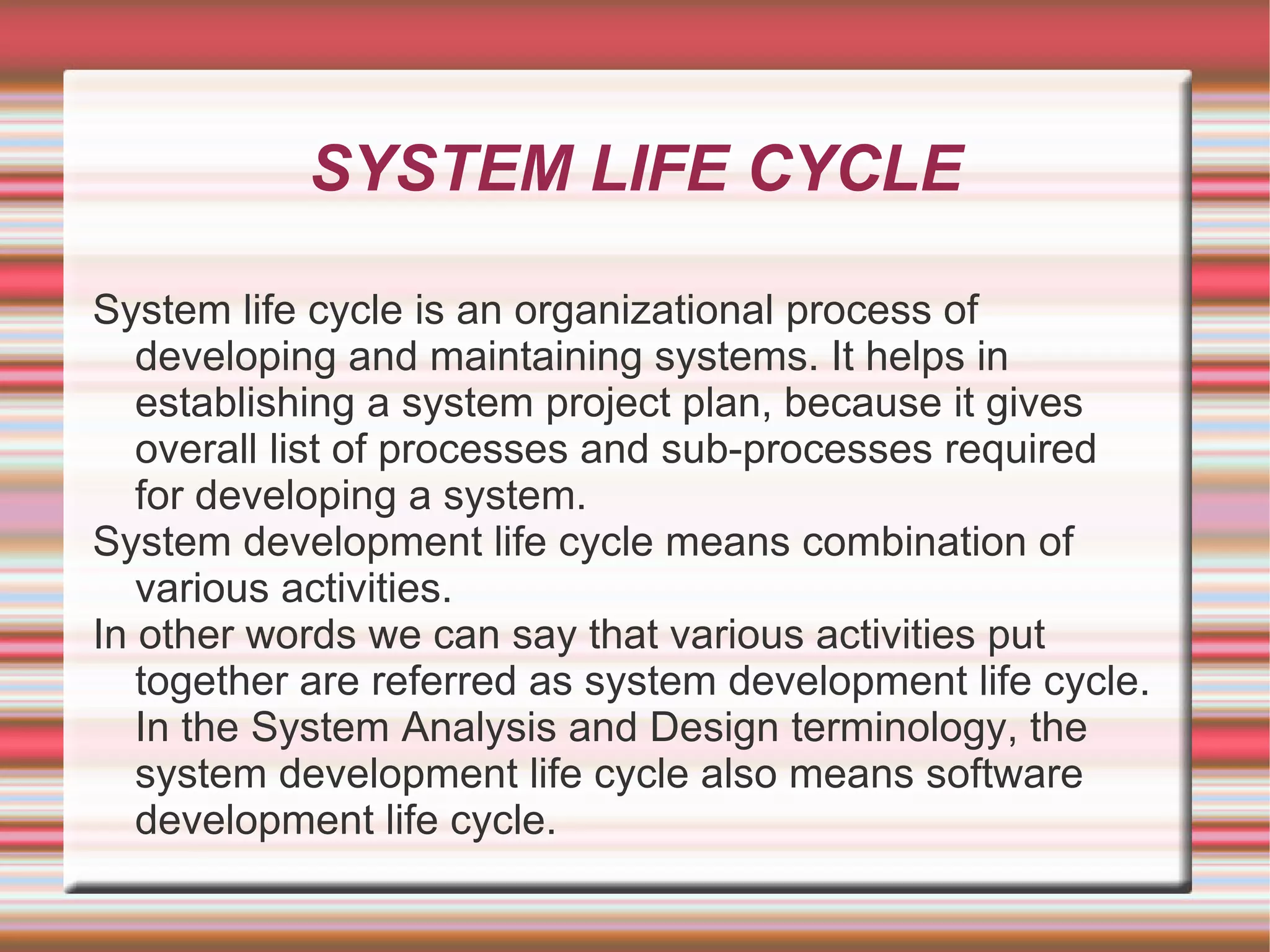 SYSTEM LIFE CYCLE

System life cycle is an organizational process of
   developing and maintaining systems. It helps in
   establishing a system project plan, because it gives
   overall list of processes and sub-processes required
   for developing a system.
System development life cycle means combination of
   various activities.
In other words we can say that various activities put
   together are referred as system development life cycle.
   In the System Analysis and Design terminology, the
   system development life cycle also means software
   development life cycle.
 