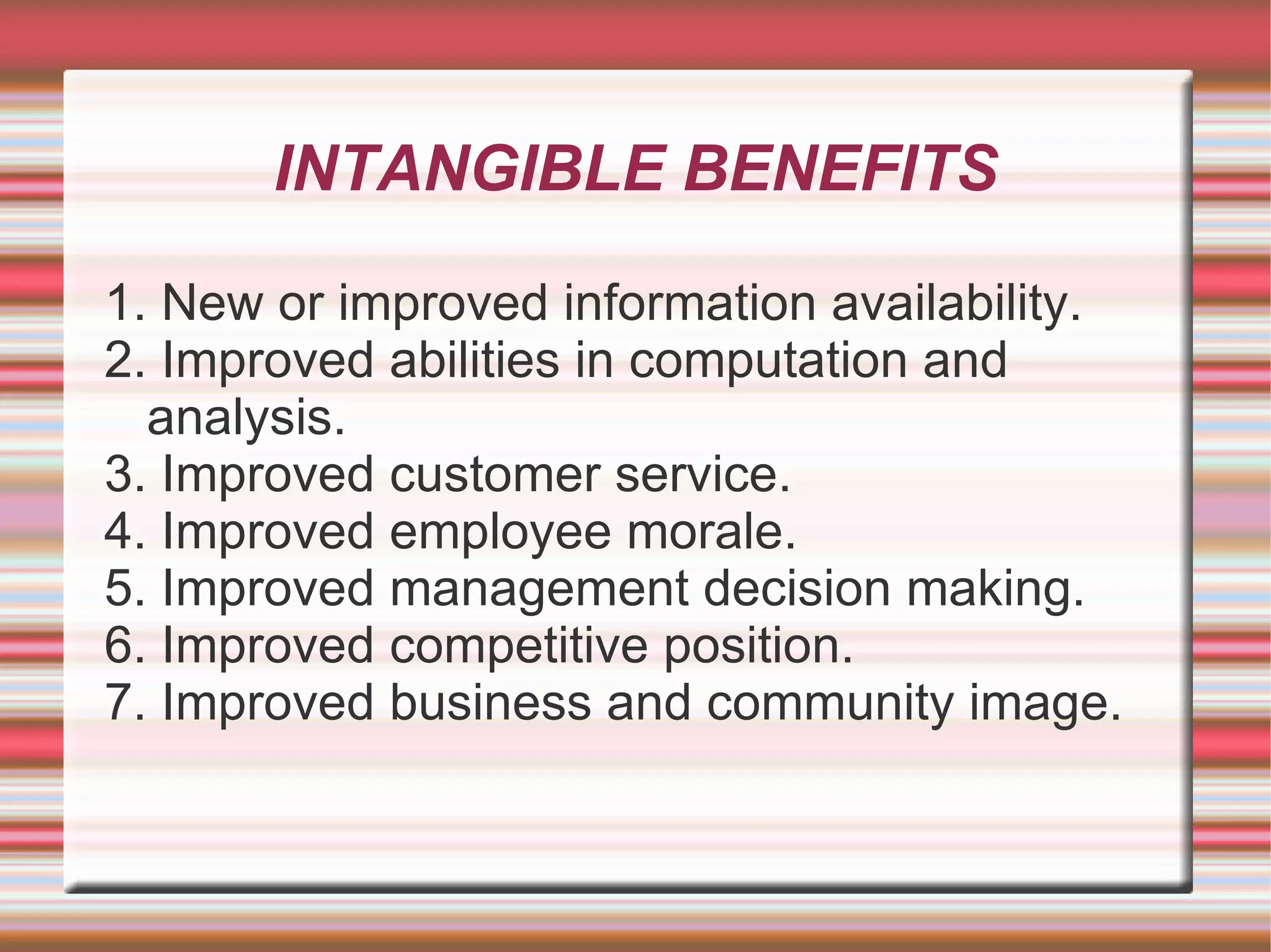 INTANGIBLE BENEFITS

1. New or improved information availability.
2. Improved abilities in computation and
  analysis.
3. Improved customer service.
4. Improved employee morale.
5. Improved management decision making.
6. Improved competitive position.
7. Improved business and community image.
 