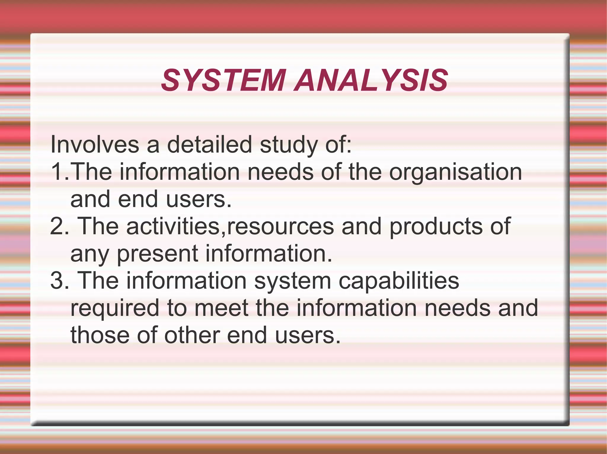 SYSTEM ANALYSIS

Involves a detailed study of:
1.The information needs of the organisation
  and end users.
2. The activities,resources and products of
  any present information.
3. The information system capabilities
  required to meet the information needs and
  those of other end users.
 