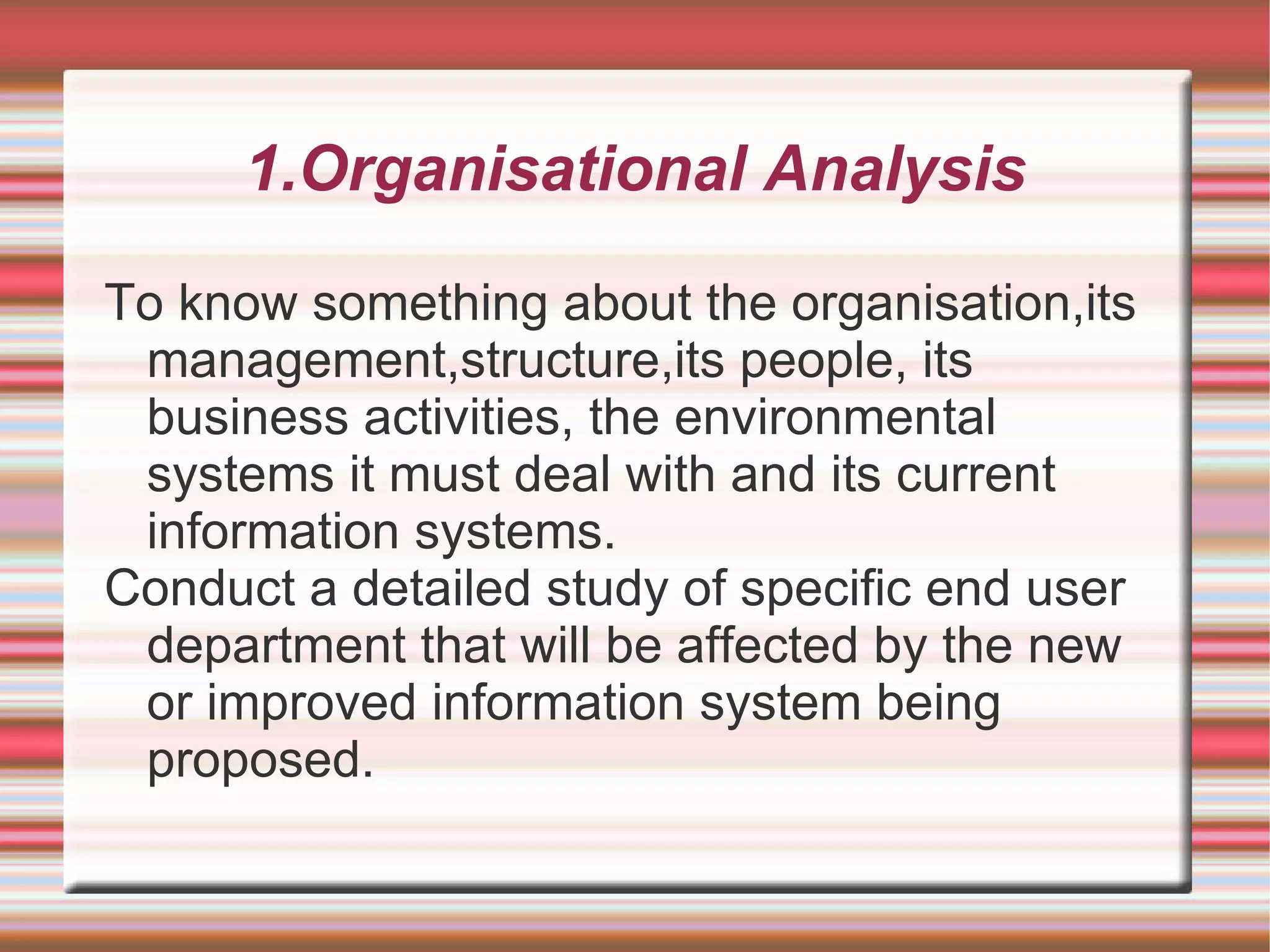 1.Organisational Analysis

To know something about the organisation,its
 management,structure,its people, its
 business activities, the environmental
 systems it must deal with and its current
 information systems.
Conduct a detailed study of specific end user
 department that will be affected by the new
 or improved information system being
 proposed.
 