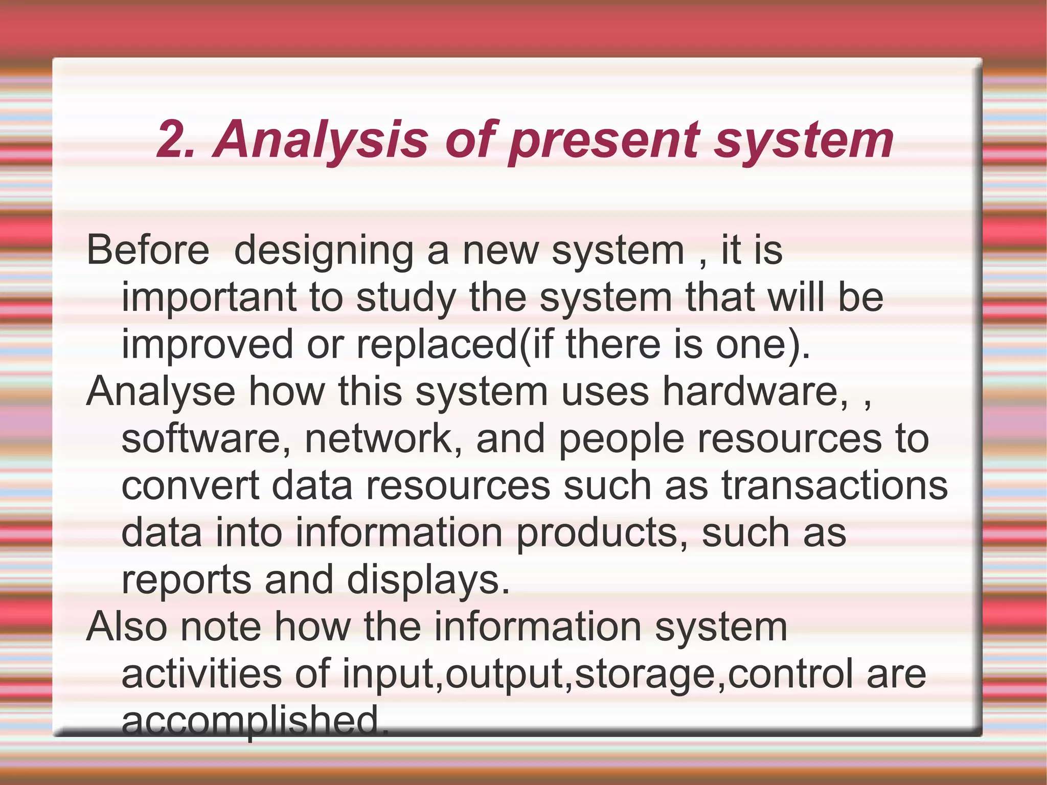 2. Analysis of present system

Before designing a new system , it is
  important to study the system that will be
  improved or replaced(if there is one).
Analyse how this system uses hardware, ,
  software, network, and people resources to
  convert data resources such as transactions
  data into information products, such as
  reports and displays.
Also note how the information system
  activities of input,output,storage,control are
  accomplished.
 