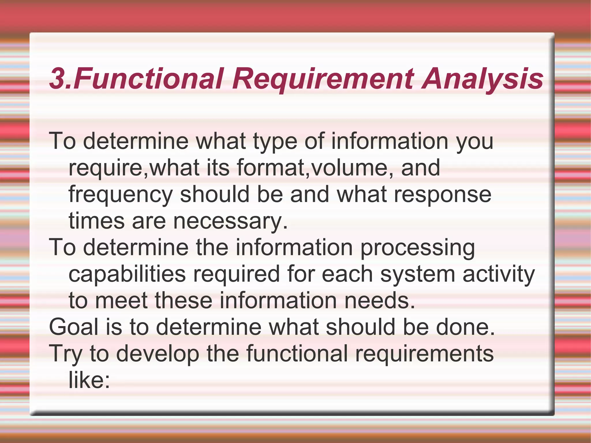 3.Functional Requirement Analysis

To determine what type of information you
  require,what its format,volume, and
  frequency should be and what response
  times are necessary.
To determine the information processing
  capabilities required for each system activity
  to meet these information needs.
Goal is to determine what should be done.
Try to develop the functional requirements
  like:
 