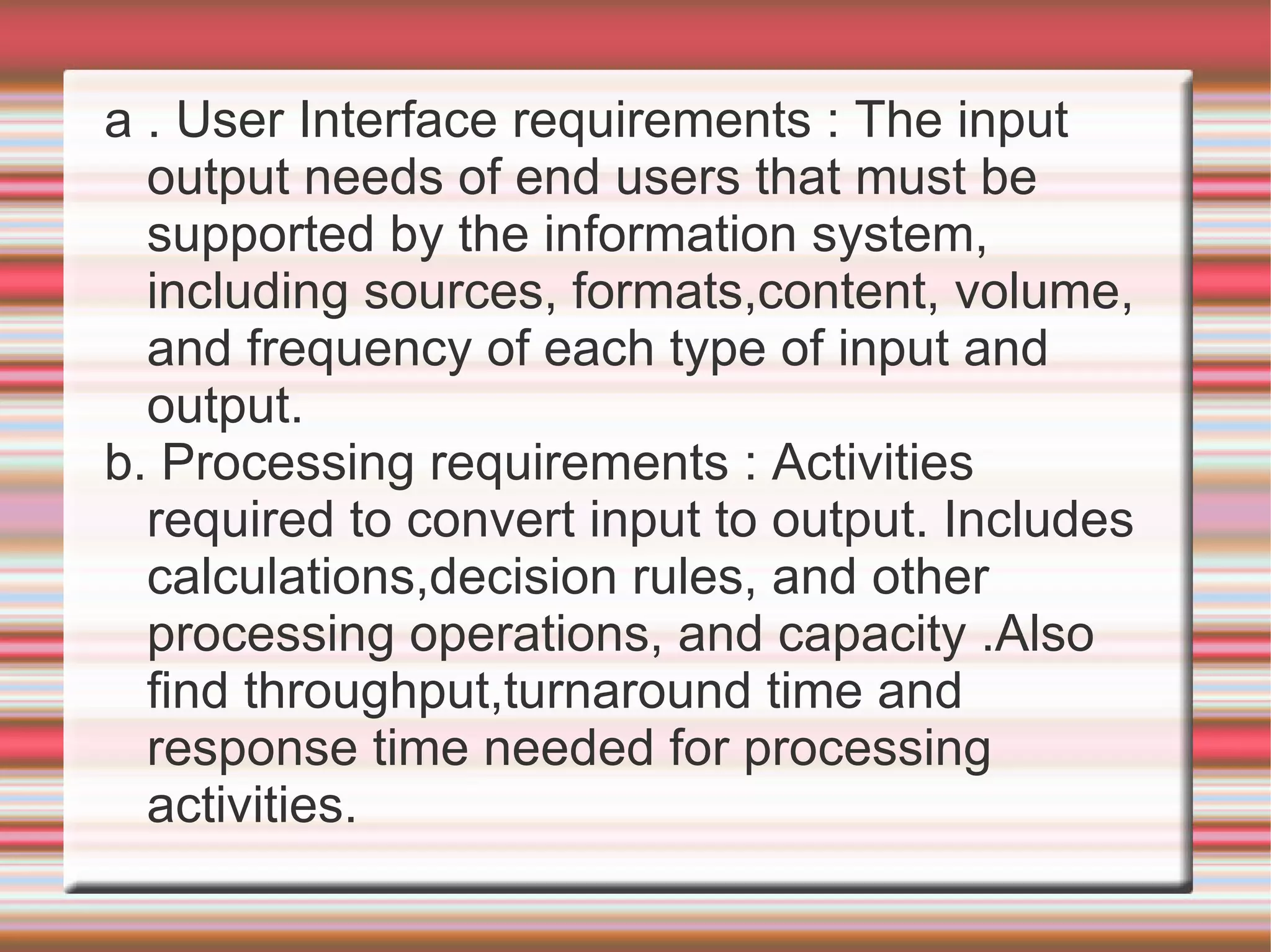 a . User Interface requirements : The input
  output needs of end users that must be
  supported by the information system,
  including sources, formats,content, volume,
  and frequency of each type of input and
  output.
b. Processing requirements : Activities
  required to convert input to output. Includes
  calculations,decision rules, and other
  processing operations, and capacity .Also
  find throughput,turnaround time and
  response time needed for processing
  activities.
 