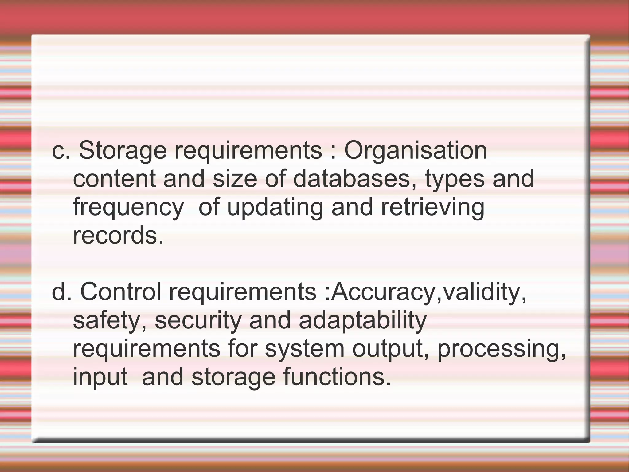 c. Storage requirements : Organisation
  content and size of databases, types and
  frequency of updating and retrieving
  records.

d. Control requirements :Accuracy,validity,
  safety, security and adaptability
  requirements for system output, processing,
  input and storage functions.
 