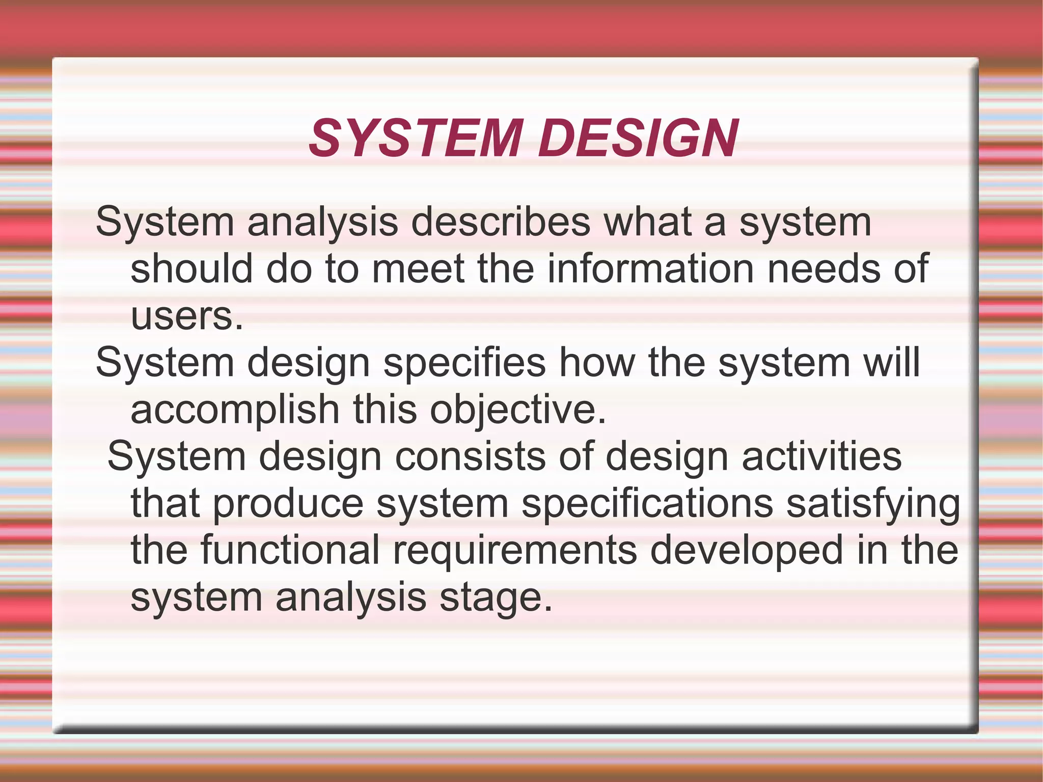 SYSTEM DESIGN
System analysis describes what a system
 should do to meet the information needs of
 users.
System design specifies how the system will
 accomplish this objective.
System design consists of design activities
 that produce system specifications satisfying
 the functional requirements developed in the
 system analysis stage.
 