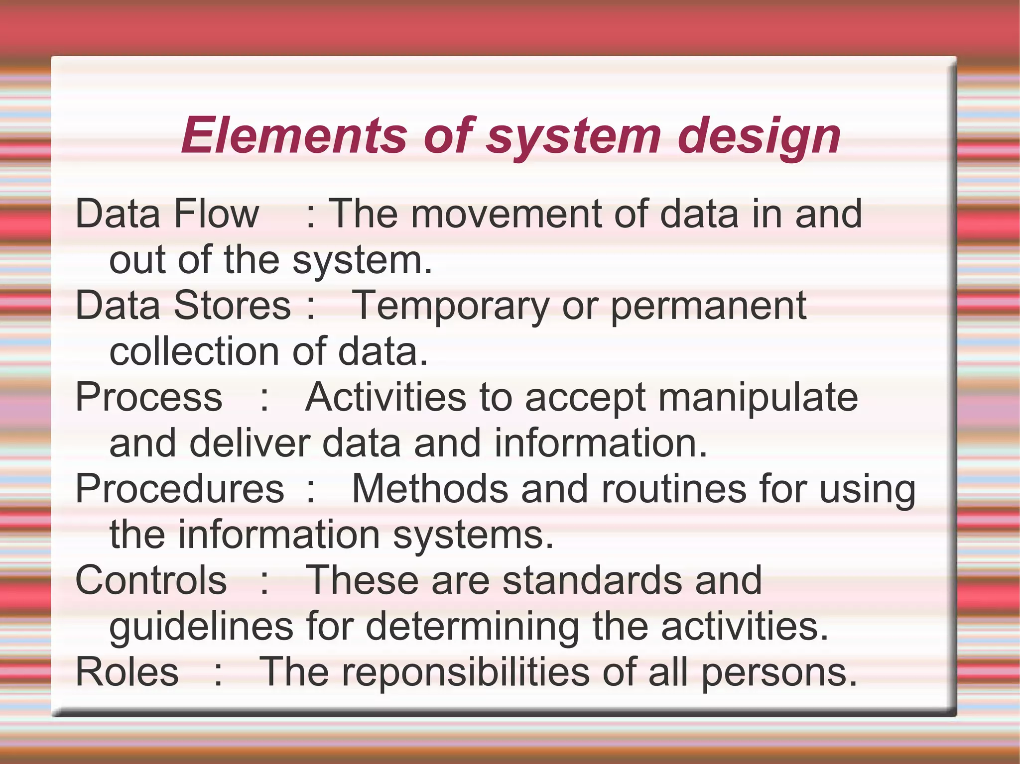 Elements of system design
Data Flow : The movement of data in and
  out of the system.
Data Stores : Temporary or permanent
  collection of data.
Process : Activities to accept manipulate
  and deliver data and information.
Procedures : Methods and routines for using
  the information systems.
Controls : These are standards and
  guidelines for determining the activities.
Roles : The reponsibilities of all persons.
 