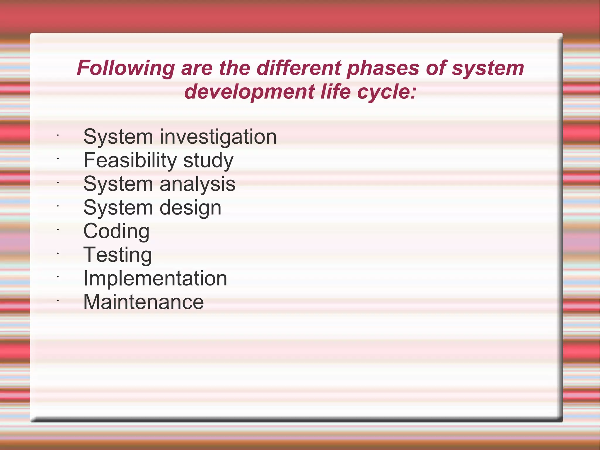 Following are the different phases of system
              development life cycle:
•
    System investigation
•
    Feasibility study
•
    System analysis
•
    System design
•
    Coding
•
    Testing
•
    Implementation
•
    Maintenance
 