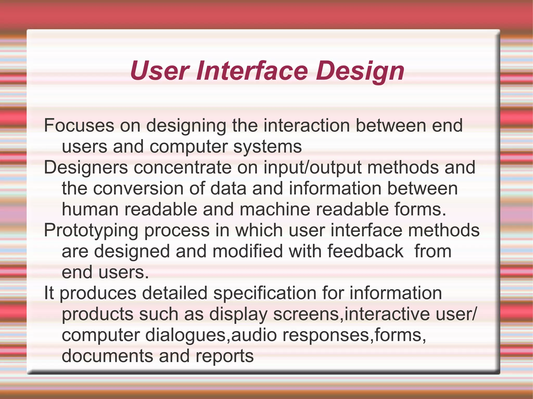 User Interface Design
Focuses on designing the interaction between end
   users and computer systems
Designers concentrate on input/output methods and
   the conversion of data and information between
   human readable and machine readable forms.
Prototyping process in which user interface methods
   are designed and modified with feedback from
   end users.
It produces detailed specification for information
   products such as display screens,interactive user/
   computer dialogues,audio responses,forms,
   documents and reports
 