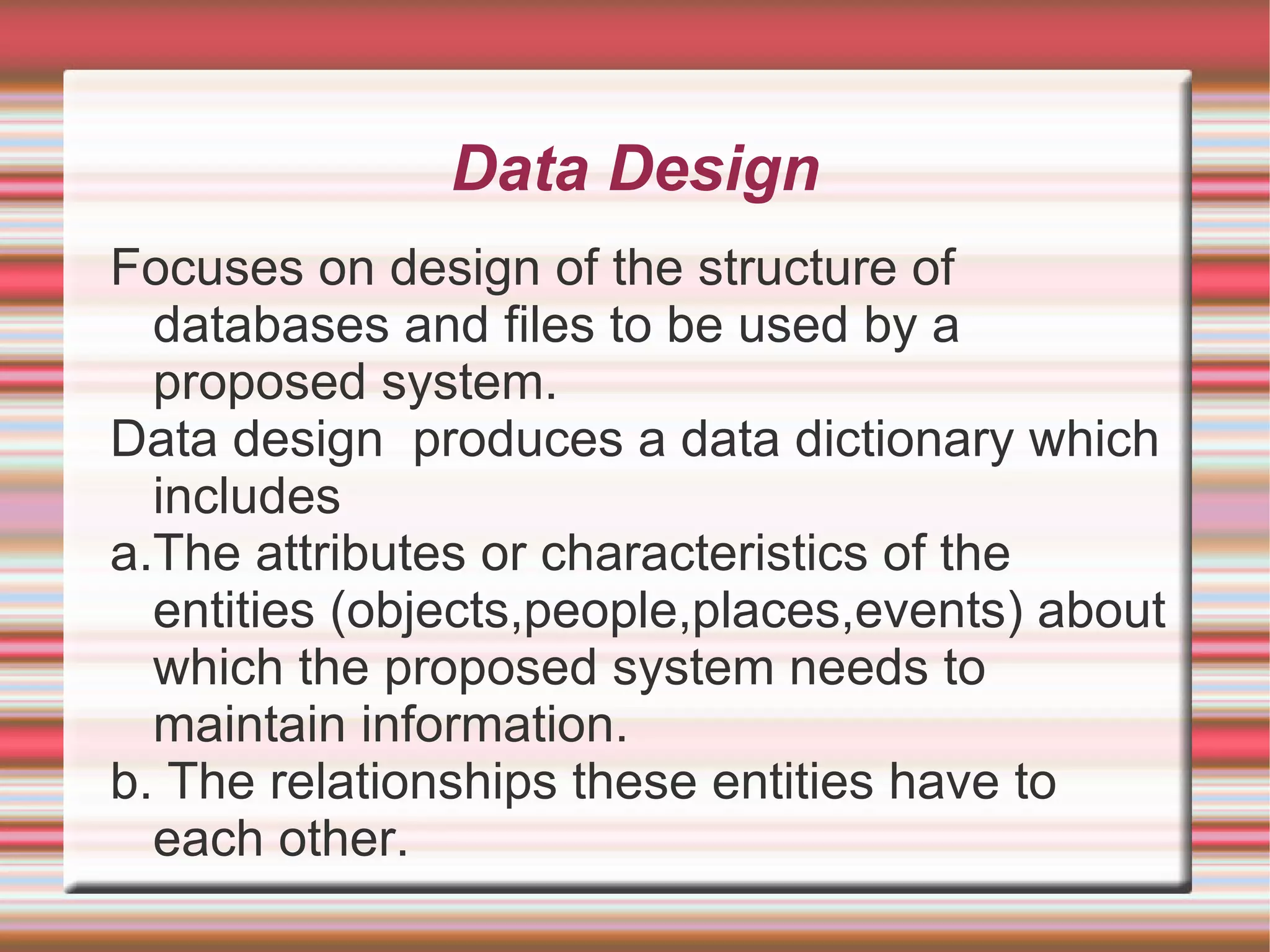 Data Design
Focuses on design of the structure of
  databases and files to be used by a
  proposed system.
Data design produces a data dictionary which
  includes
a.The attributes or characteristics of the
  entities (objects,people,places,events) about
  which the proposed system needs to
  maintain information.
b. The relationships these entities have to
  each other.
 