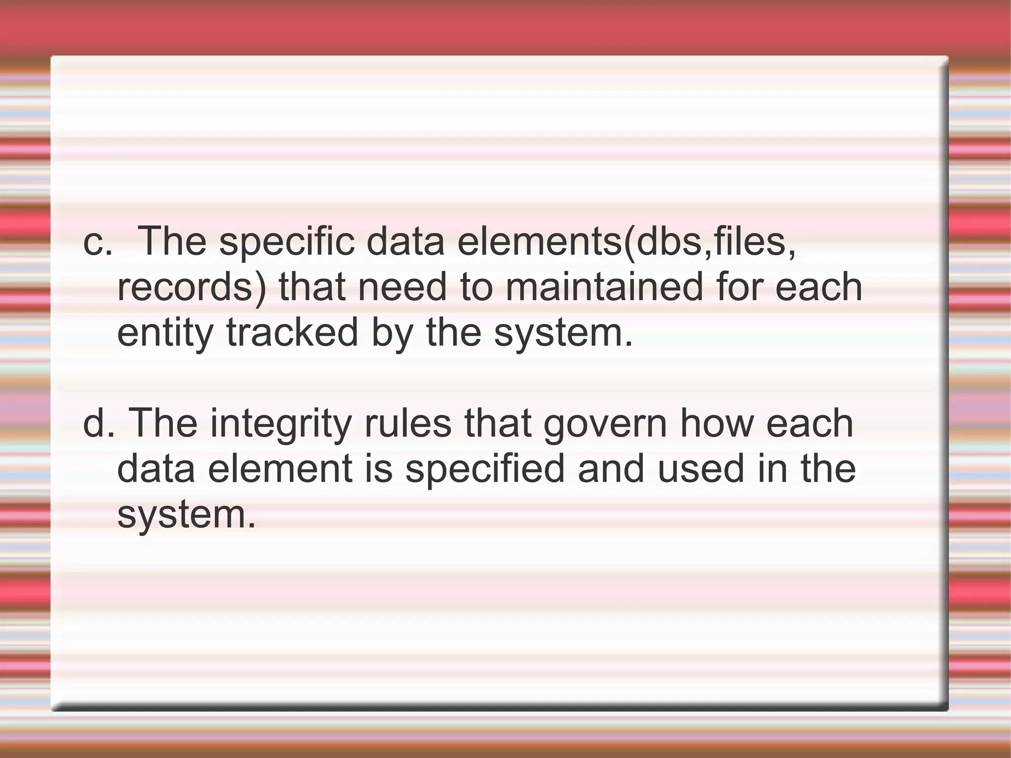 c. The specific data elements(dbs,files,
  records) that need to maintained for each
  entity tracked by the system.

d. The integrity rules that govern how each
  data element is specified and used in the
  system.
 