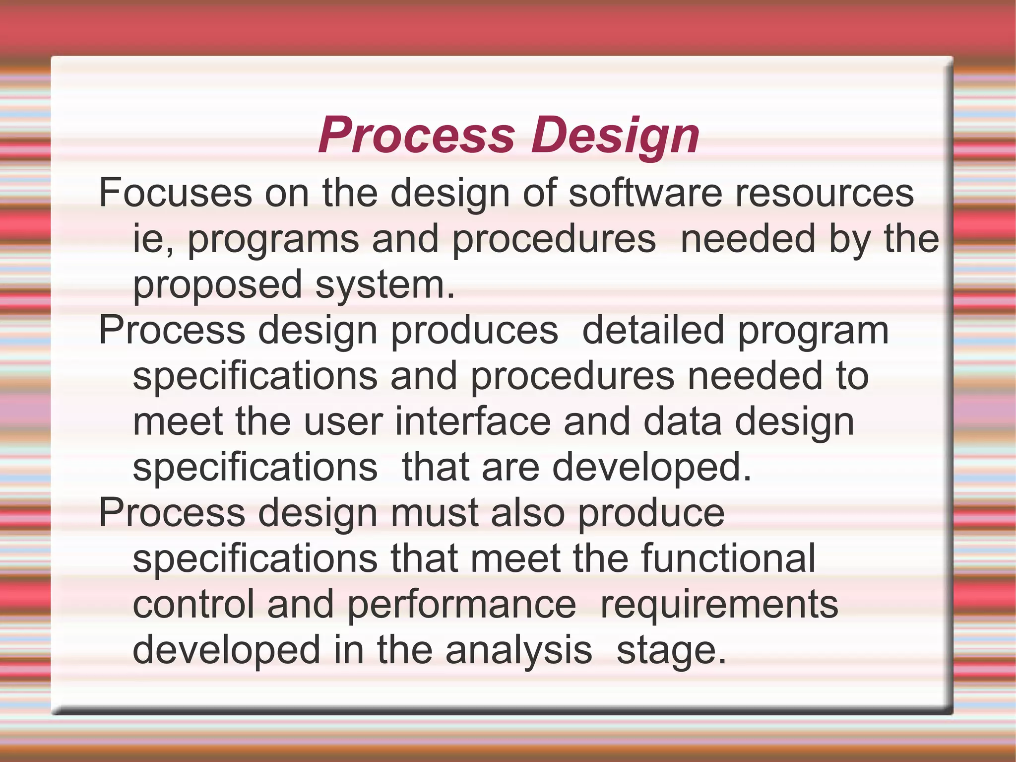 Process Design
Focuses on the design of software resources
  ie, programs and procedures needed by the
  proposed system.
Process design produces detailed program
  specifications and procedures needed to
  meet the user interface and data design
  specifications that are developed.
Process design must also produce
  specifications that meet the functional
  control and performance requirements
  developed in the analysis stage.
 