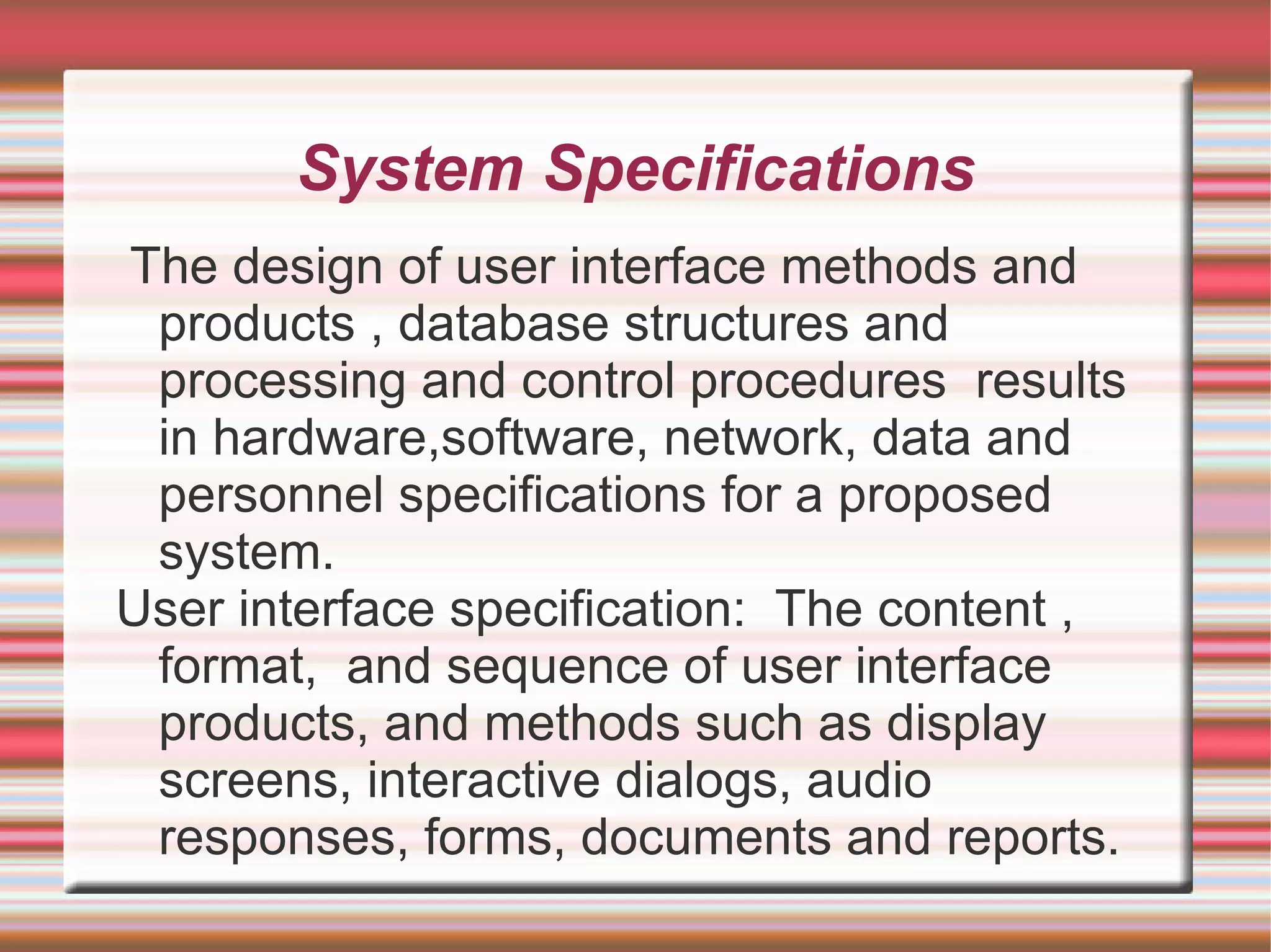 System Specifications
The design of user interface methods and
 products , database structures and
 processing and control procedures results
 in hardware,software, network, data and
 personnel specifications for a proposed
 system.
User interface specification: The content ,
 format, and sequence of user interface
 products, and methods such as display
 screens, interactive dialogs, audio
 responses, forms, documents and reports.
 