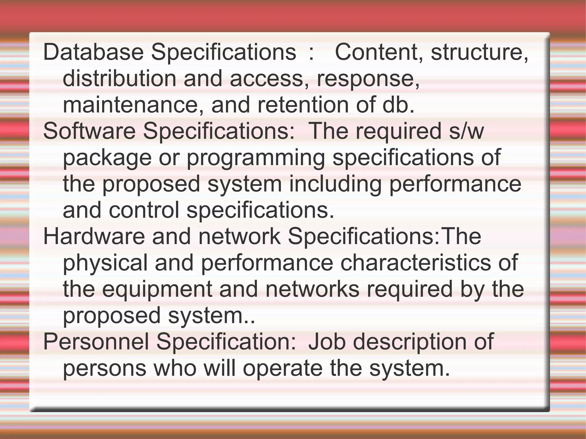 Database Specifications : Content, structure,
 distribution and access, response,
 maintenance, and retention of db.
Software Specifications: The required s/w
 package or programming specifications of
 the proposed system including performance
 and control specifications.
Hardware and network Specifications:The
 physical and performance characteristics of
 the equipment and networks required by the
 proposed system..
Personnel Specification: Job description of
 persons who will operate the system.
 