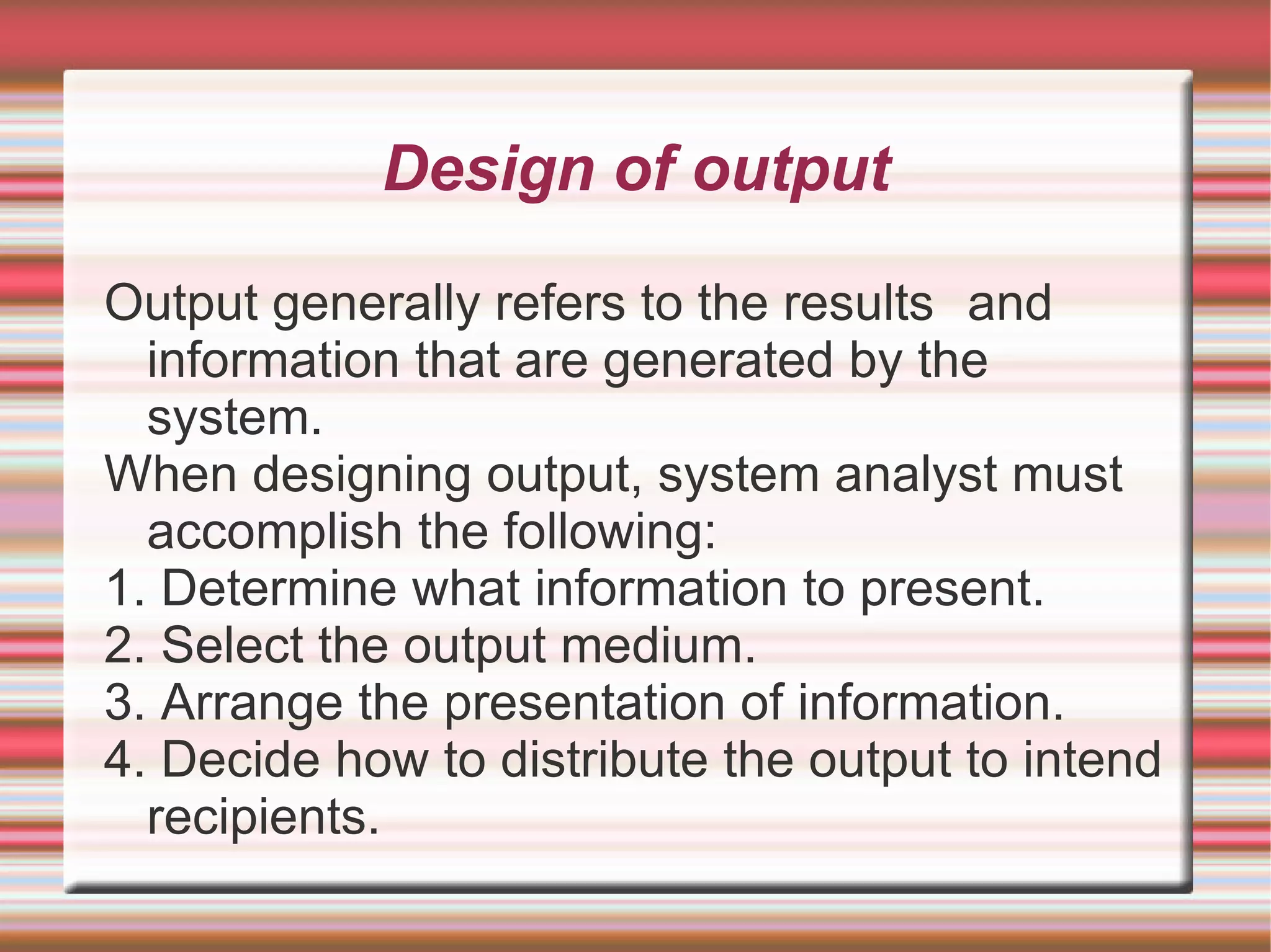 Design of output

Output generally refers to the results and
  information that are generated by the
  system.
When designing output, system analyst must
  accomplish the following:
1. Determine what information to present.
2. Select the output medium.
3. Arrange the presentation of information.
4. Decide how to distribute the output to intend
  recipients.
 