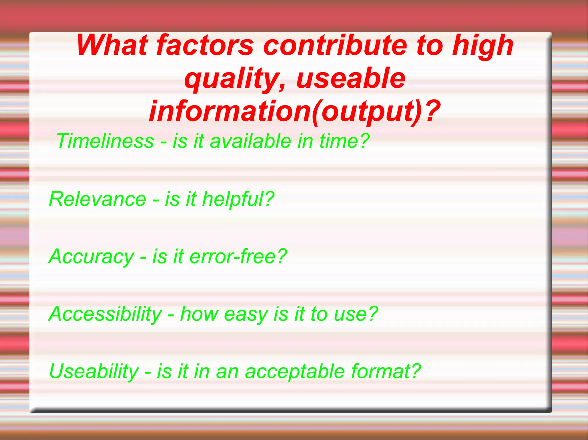 What factors contribute to high
          quality, useable
       information(output)?
Timeliness - is it available in time?

Relevance - is it helpful?

Accuracy - is it error-free?

Accessibility - how easy is it to use?

Useability - is it in an acceptable format?
 