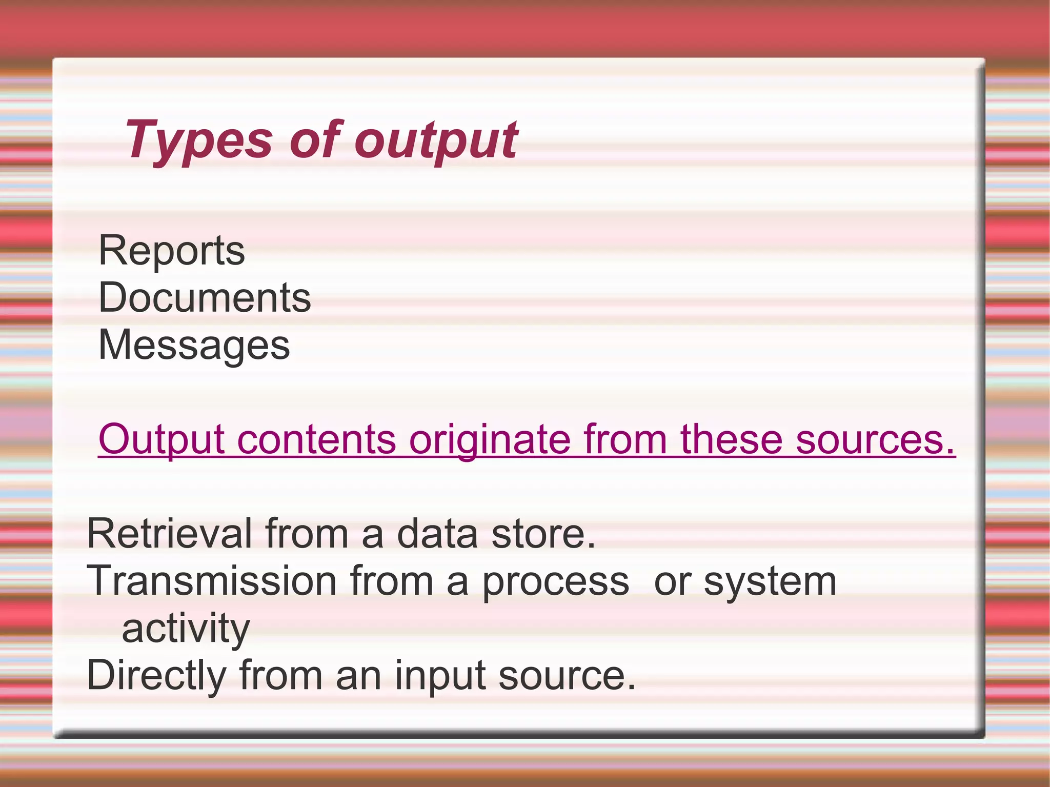 Types of output

Reports
Documents
Messages

Output contents originate from these sources.

Retrieval from a data store.
Transmission from a process or system
  activity
Directly from an input source.
 