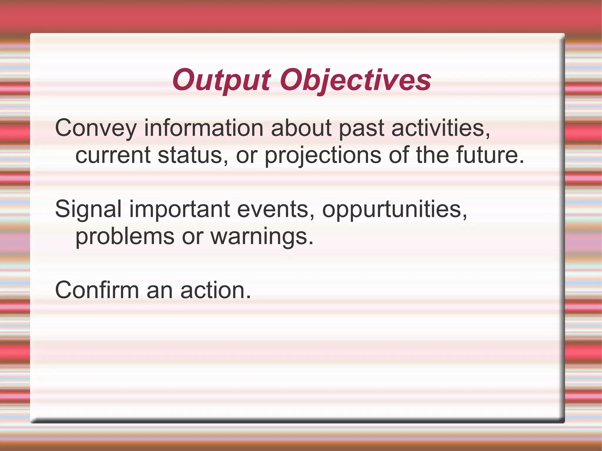 Output Objectives
Convey information about past activities,
 current status, or projections of the future.

Signal important events, oppurtunities,
  problems or warnings.

Confirm an action.
 