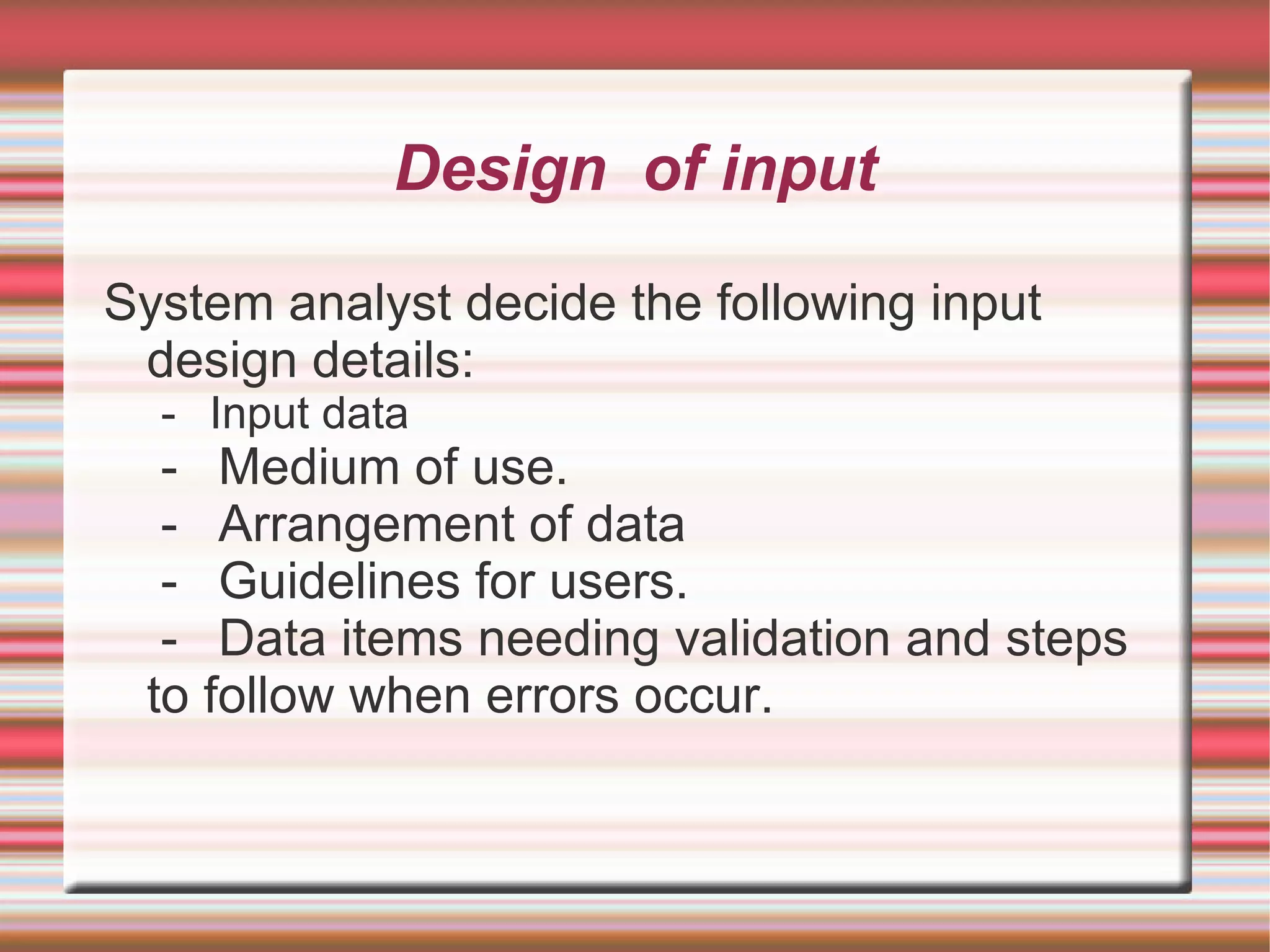 Design of input

System analyst decide the following input
 design details:
  - Input data
  - Medium of use.
  - Arrangement of data
  - Guidelines for users.
  - Data items needing validation and steps
 to follow when errors occur.
 