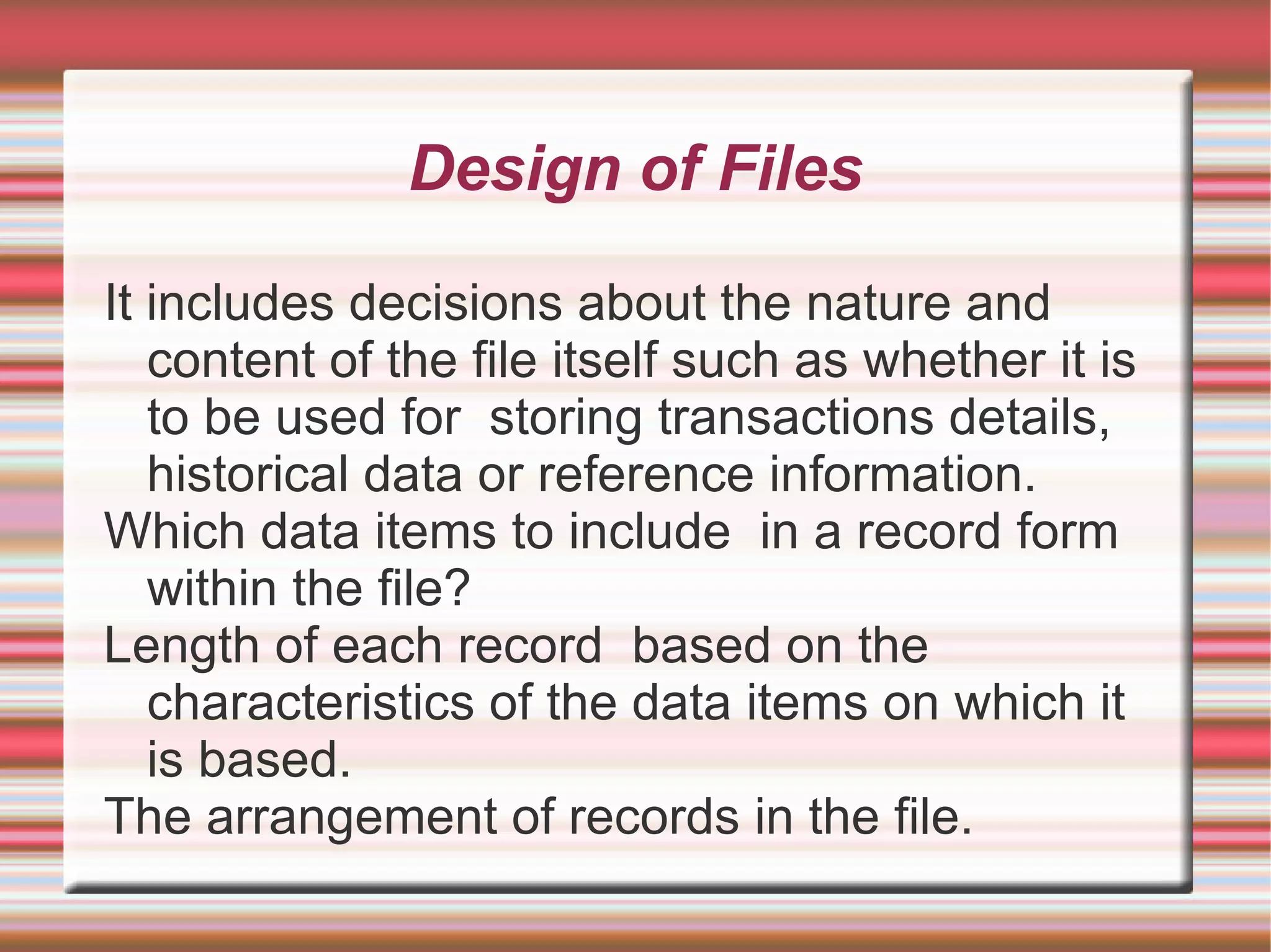 Design of Files

It includes decisions about the nature and
   content of the file itself such as whether it is
   to be used for storing transactions details,
   historical data or reference information.
Which data items to include in a record form
   within the file?
Length of each record based on the
   characteristics of the data items on which it
   is based.
The arrangement of records in the file.
 