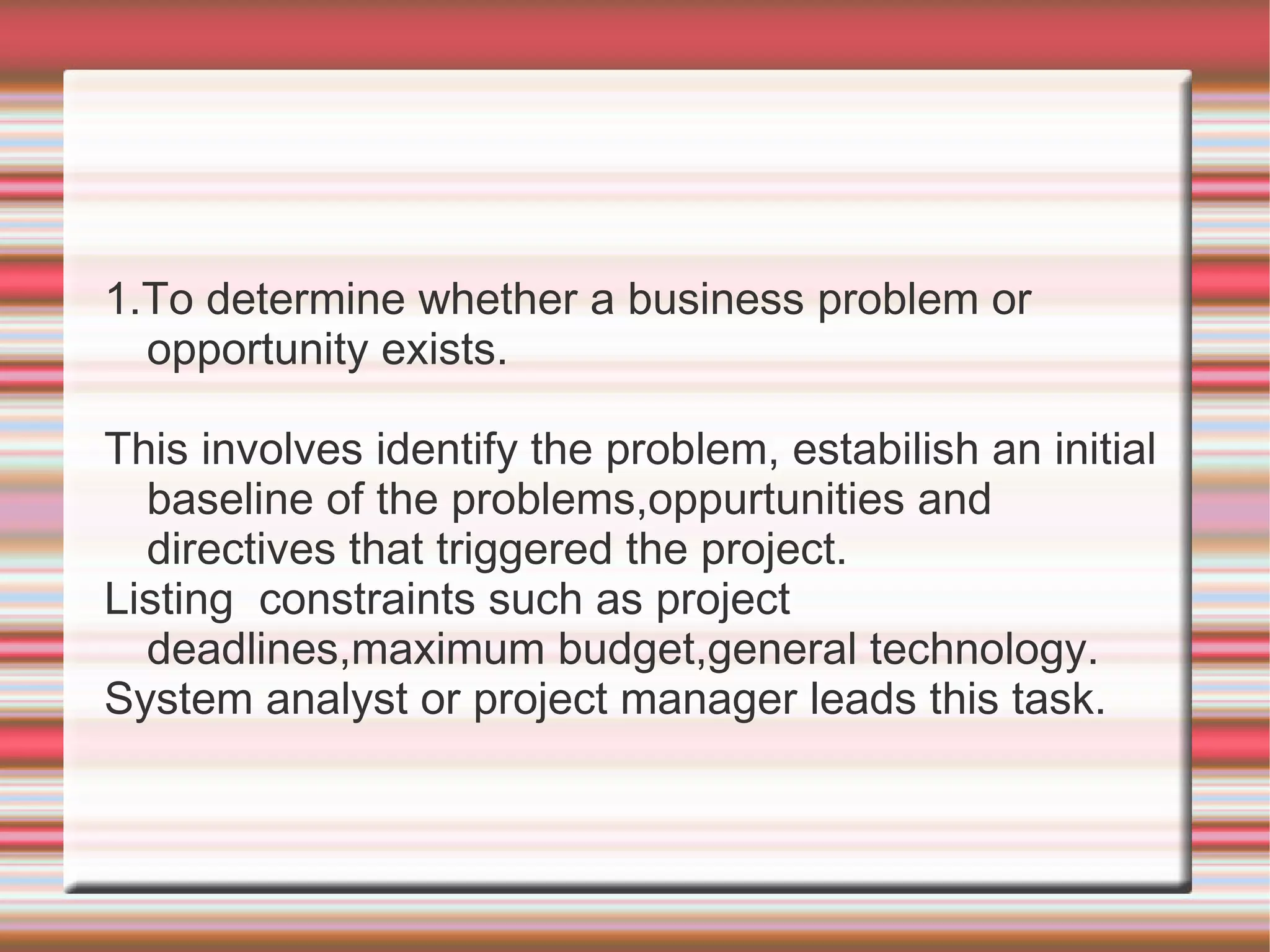 1.To determine whether a business problem or
  opportunity exists.

This involves identify the problem, estabilish an initial
  baseline of the problems,oppurtunities and
  directives that triggered the project.
Listing constraints such as project
  deadlines,maximum budget,general technology.
System analyst or project manager leads this task.
 