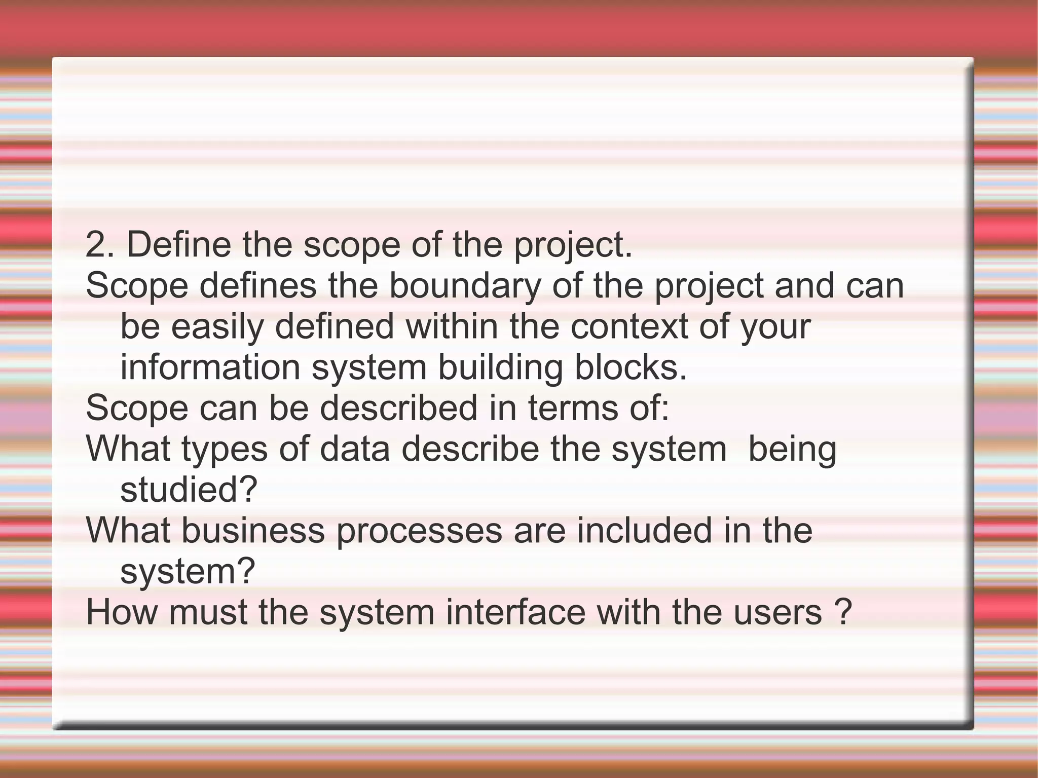 2. Define the scope of the project.
Scope defines the boundary of the project and can
  be easily defined within the context of your
  information system building blocks.
Scope can be described in terms of:
What types of data describe the system being
  studied?
What business processes are included in the
  system?
How must the system interface with the users ?
 