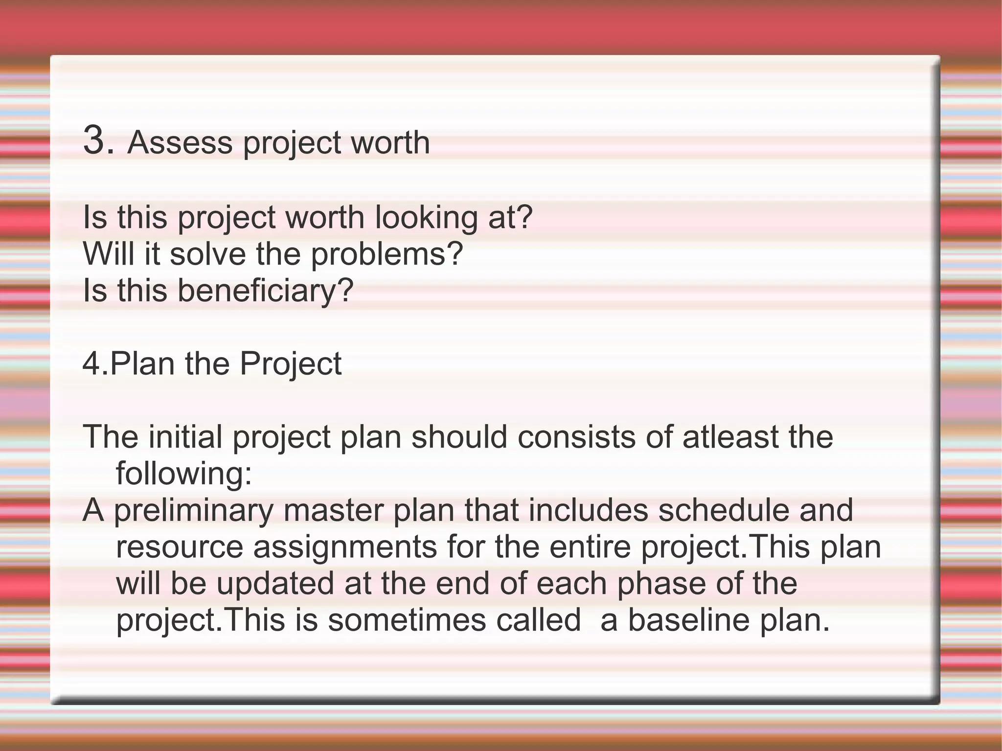 3. Assess project worth
Is this project worth looking at?
Will it solve the problems?
Is this beneficiary?

4.Plan the Project

The initial project plan should consists of atleast the
  following:
A preliminary master plan that includes schedule and
  resource assignments for the entire project.This plan
  will be updated at the end of each phase of the
  project.This is sometimes called a baseline plan.
 