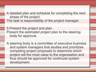 A detailed plan and schedule for completing the next
  phase of the project.
The task is responsibility of the project manager.

5.Present the project and plan.
Present the estimated project plan to the steering
  body for approval.

A steering body is a committee of executive business
  and system managers that studies and prioritizes
  competing project proposals to determine which
  project will the most value to the organisation and
  thus should be approved for continued system
  development.
 