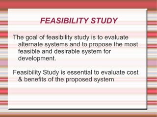 FEASIBILITY STUDY

The goal of feasibility study is to evaluate
 alternate systems and to propose the most
 feasible and desirable system for
 development.

Feasibility Study is essential to evaluate cost
 & benefits of the proposed system
 