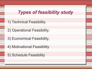 Types of feasibility study

1) Technical Feasibility.

2) Operational Feasibility.

3) Economical Feasibility.

4) Motivational Feasibility

5) Schedule Feasibility
 