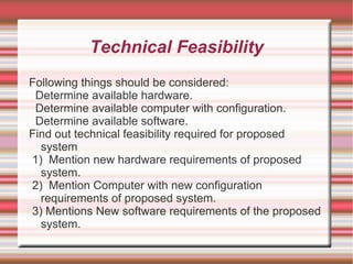 Technical Feasibility
Following things should be considered:
 Determine available hardware.
 Determine available computer with configuration.
 Determine available software.
Find out technical feasibility required for proposed
  system
1) Mention new hardware requirements of proposed
  system.
2) Mention Computer with new configuration
  requirements of proposed system.
3) Mentions New software requirements of the proposed
  system.
 