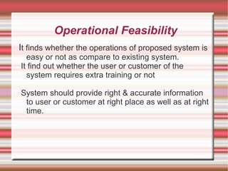 Operational Feasibility
It finds whether the operations of proposed system is
  easy or not as compare to existing system.
It find out whether the user or customer of the
  system requires extra training or not

System should provide right & accurate information
 to user or customer at right place as well as at right
 time.
 