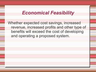 Economical Feasibility

Whether expected cost savings, increased
 revenue, increased profits and other type of
 benefits will exceed the cost of developing
 and operating a proposed system.
 