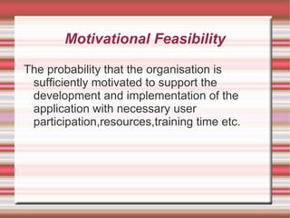 Motivational Feasibility

The probability that the organisation is
 sufficiently motivated to support the
 development and implementation of the
 application with necessary user
 participation,resources,training time etc.
 