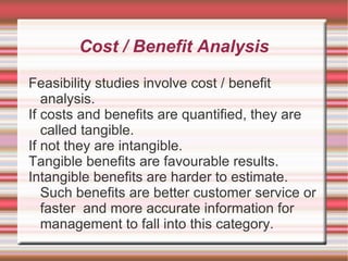 Cost / Benefit Analysis

Feasibility studies involve cost / benefit
   analysis.
If costs and benefits are quantified, they are
   called tangible.
If not they are intangible.
Tangible benefits are favourable results.
Intangible benefits are harder to estimate.
   Such benefits are better customer service or
   faster and more accurate information for
   management to fall into this category.
 