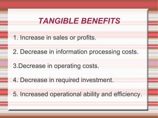 TANGIBLE BENEFITS

1. Increase in sales or profits.

2. Decrease in information processing costs.

3.Decrease in operating costs.

4. Decrease in required investment.

5. Increased operational ability and efficiency.
 