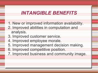 INTANGIBLE BENEFITS

1. New or improved information availability.
2. Improved abilities in computation and
  analysis.
3. Improved customer service.
4. Improved employee morale.
5. Improved management decision making.
6. Improved competitive position.
7. Improved business and community image.
 