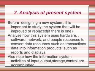 2. Analysis of present system

Before designing a new system , it is
  important to study the system that will be
  improved or replaced(if there is one).
Analyse how this system uses hardware, ,
  software, network, and people resources to
  convert data resources such as transactions
  data into information products, such as
  reports and displays.
Also note how the information system
  activities of input,output,storage,control are
  accomplished.
 