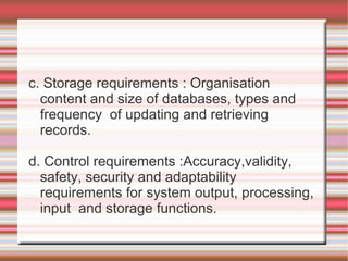 c. Storage requirements : Organisation
  content and size of databases, types and
  frequency of updating and retrieving
  records.

d. Control requirements :Accuracy,validity,
  safety, security and adaptability
  requirements for system output, processing,
  input and storage functions.
 