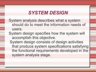 SYSTEM DESIGN
System analysis describes what a system
 should do to meet the information needs of
 users.
System design specifies how the system will
 accomplish this objective.
System design consists of design activities
 that produce system specifications satisfying
 the functional requirements developed in the
 system analysis stage.
 