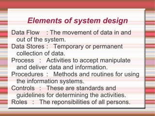 Elements of system design
Data Flow : The movement of data in and
  out of the system.
Data Stores : Temporary or permanent
  collection of data.
Process : Activities to accept manipulate
  and deliver data and information.
Procedures : Methods and routines for using
  the information systems.
Controls : These are standards and
  guidelines for determining the activities.
Roles : The reponsibilities of all persons.
 