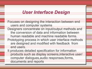 User Interface Design
Focuses on designing the interaction between end
   users and computer systems
Designers concentrate on input/output methods and
   the conversion of data and information between
   human readable and machine readable forms.
Prototyping process in which user interface methods
   are designed and modified with feedback from
   end users.
It produces detailed specification for information
   products such as display screens,interactive user/
   computer dialogues,audio responses,forms,
   documents and reports
 