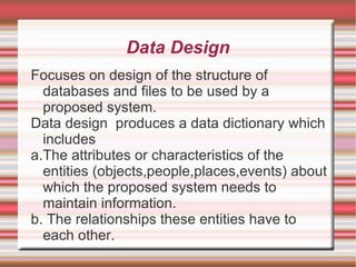 Data Design
Focuses on design of the structure of
  databases and files to be used by a
  proposed system.
Data design produces a data dictionary which
  includes
a.The attributes or characteristics of the
  entities (objects,people,places,events) about
  which the proposed system needs to
  maintain information.
b. The relationships these entities have to
  each other.
 