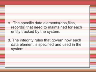 c. The specific data elements(dbs,files,
  records) that need to maintained for each
  entity tracked by the system.

d. The integrity rules that govern how each
  data element is specified and used in the
  system.
 